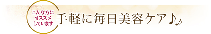 こんな方にオススメしています 手軽に毎日美容ケア♪