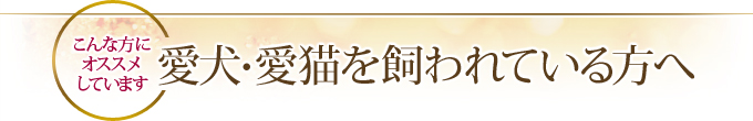 こんな方にオススメしています 愛犬・愛猫を飼われている方へ